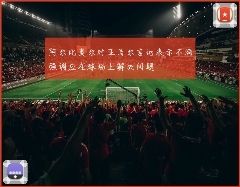 阿尔比奥尔对亚马尔言论表示不满强调应在球场上解决问题