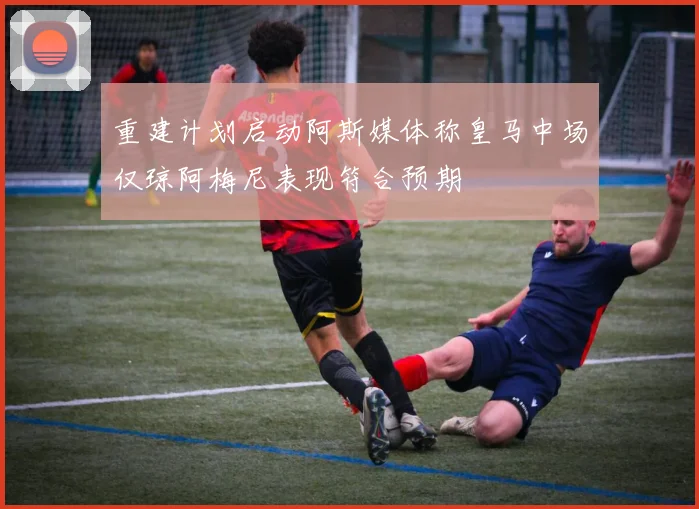 重建计划启动阿斯媒体称皇马中场仅琼阿梅尼表现符合预期