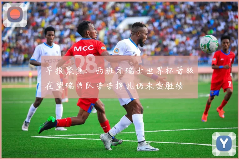 早报聚焦：西班牙瑞士世界杯晋级在望瑞典队苦苦挣扎仍未尝胜绩