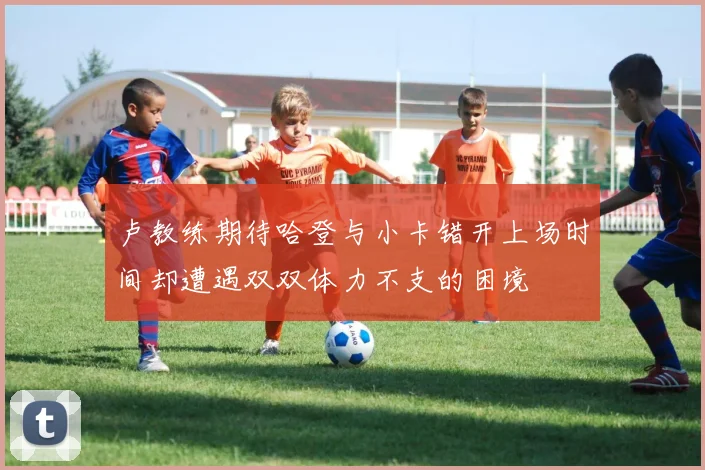 卢教练期待哈登与小卡错开上场时间却遭遇双双体力不支的困境