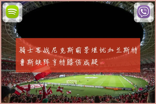 骑士客战尼克斯前景堪忧加兰斯特鲁斯缺阵亨特膝伤成疑