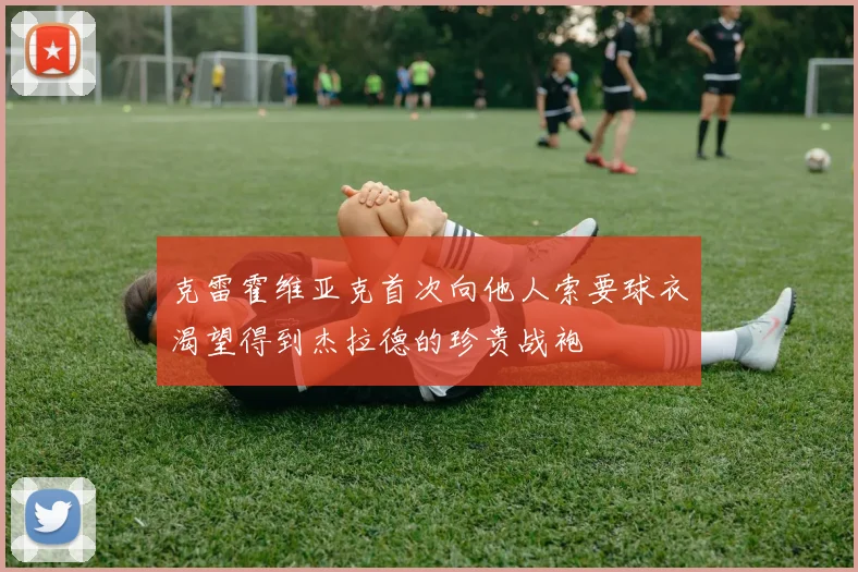 克雷霍维亚克首次向他人索要球衣渴望得到杰拉德的珍贵战袍