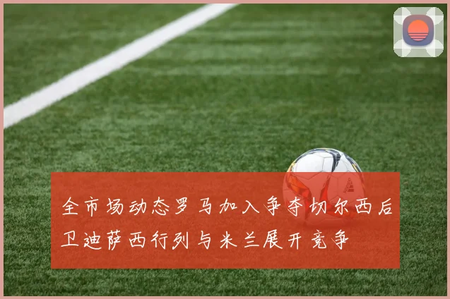全市场动态罗马加入争夺切尔西后卫迪萨西行列与米兰展开竞争