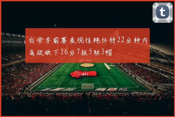 白帝季前赛表现惊艳怀特22分钟内高效砍下16分7板5助3帽