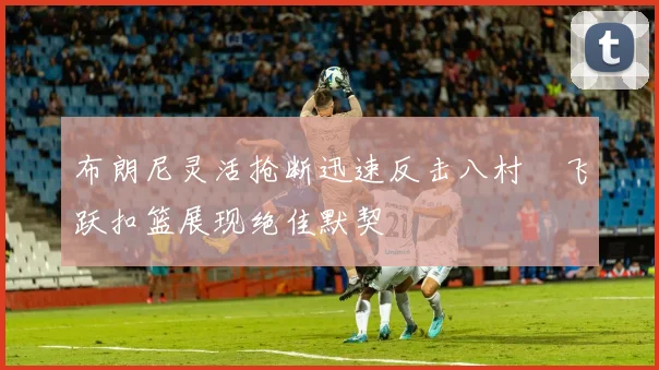 布朗尼灵活抢断迅速反击八村塁飞跃扣篮展现绝佳默契