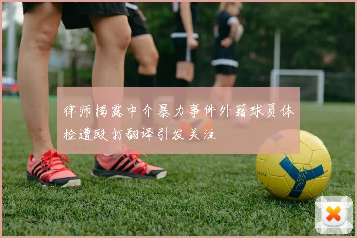 律师揭露中介暴力事件外籍球员体检遭殴打翻译引发关注