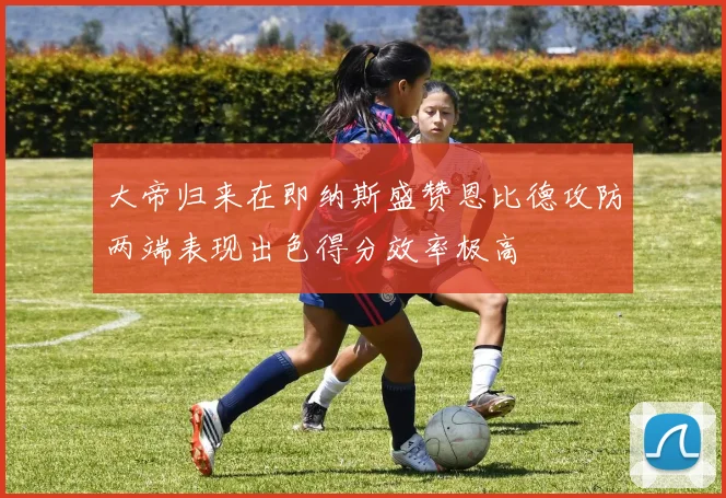 大帝归来在即纳斯盛赞恩比德攻防两端表现出色得分效率极高