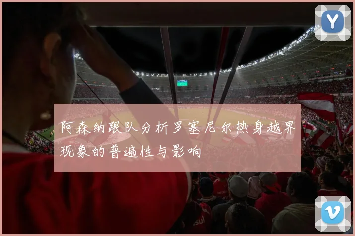 阿森纳跟队分析罗塞尼尔热身越界现象的普遍性与影响