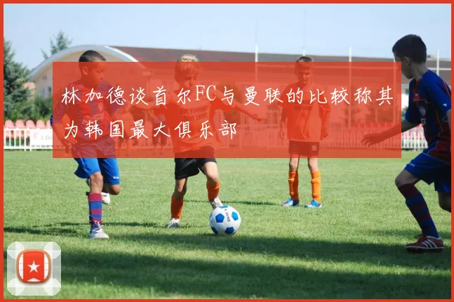 林加德谈首尔FC与曼联的比较称其为韩国最大俱乐部