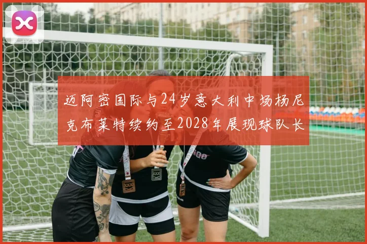 迈阿密国际与24岁意大利中场杨尼克布莱特续约至2028年展现球队长远规划