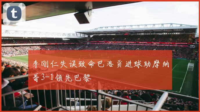李刚仁失误致命巴洛贡进球助摩纳哥3-1领先巴黎