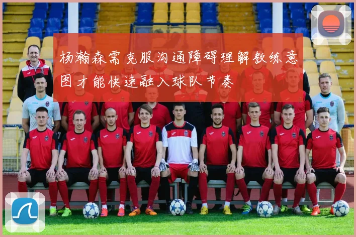 杨瀚森需克服沟通障碍理解教练意图才能快速融入球队节奏