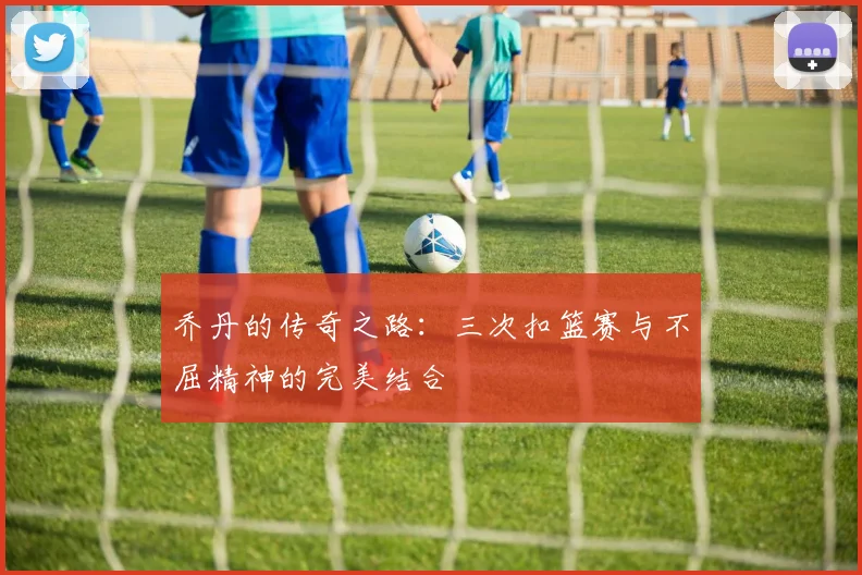 乔丹的传奇之路:三次扣篮赛与不屈精神的完美结合