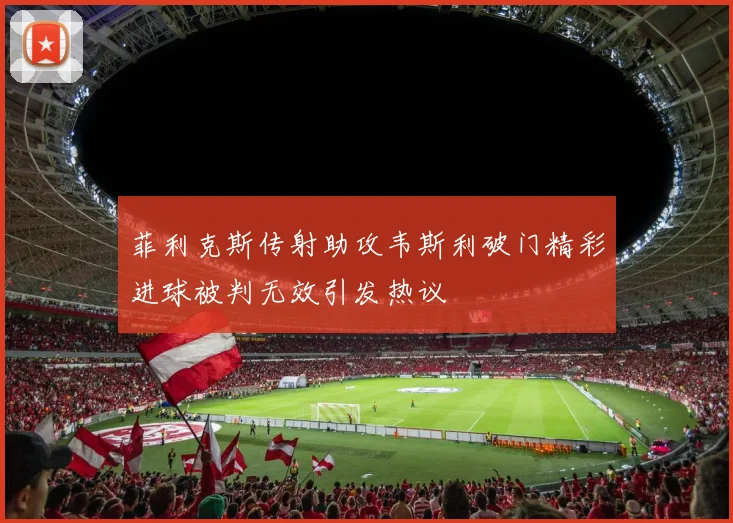 菲利克斯传射助攻韦斯利破门精彩进球被判无效引发热议
