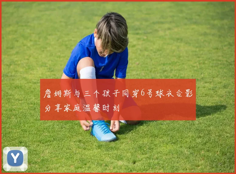 詹姆斯与三个孩子同穿6号球衣合影分享家庭温馨时刻