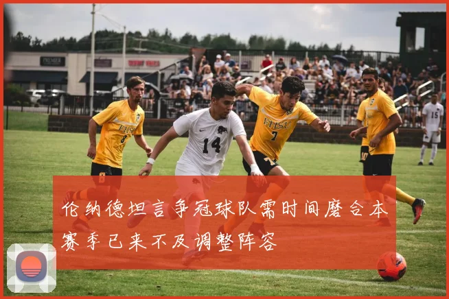 伦纳德坦言争冠球队需时间磨合本赛季已来不及调整阵容