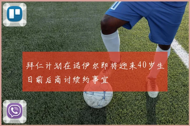 拜仁计划在诺伊尔即将迎来40岁生日前后商讨续约事宜