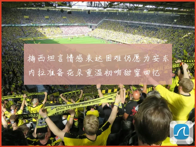 梅西坦言情感表达困难仍愿为安东内拉准备花朵重温初吻甜蜜回忆