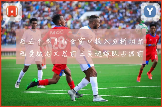 近五个冬季转会窗口投入分析切尔西曼城尤文居前三英超球队占据前十五名中的七席